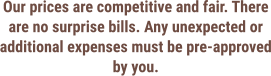 Our prices are competitive and fair. There are no surprise bills. Any unexpected or additional expenses must be pre-approved by you.