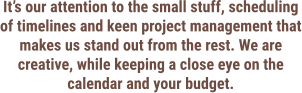 It’s our attention to the small stuff, scheduling of timelines and keen project management that makes us stand out from the rest. We are creative, while keeping a close eye on the calendar and your budget.