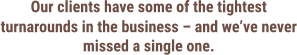 Our clients have some of the tightest turnarounds in the business – and we’ve never missed a single one.