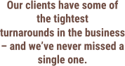 Our clients have some of the tightest turnarounds in the business – and we’ve never missed a single one.